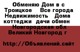Обменяю Дом в с.Троицкое  - Все города Недвижимость » Дома, коттеджи, дачи обмен   . Новгородская обл.,Великий Новгород г.